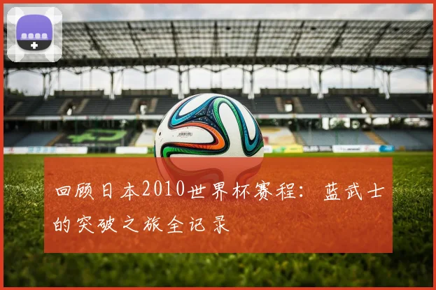 回顾日本2010世界杯赛程：蓝武士的突破之旅全记录