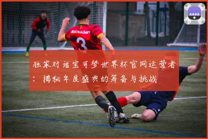 独家对话宝可梦世界杯官网运营者：揭秘年度盛典的筹备与挑战